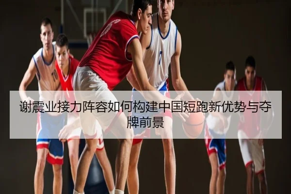 谢震业接力阵容如何构建中国短跑新优势与夺牌前景