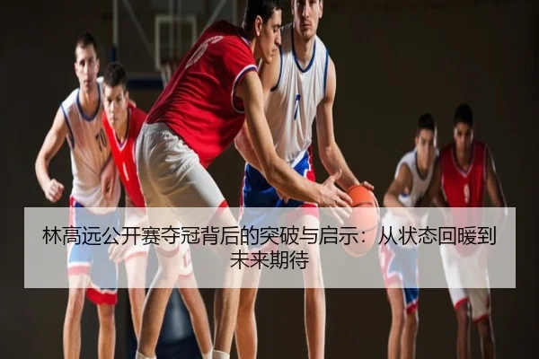 林高远公开赛夺冠背后的突破与启示：从状态回暖到未来期待
