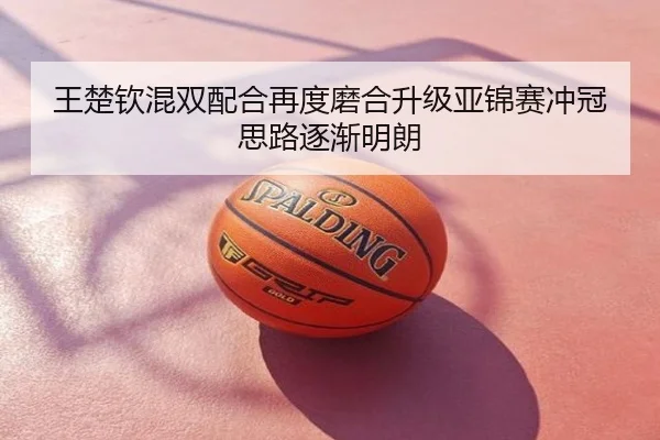 王楚钦混双配合再度磨合升级亚锦赛冲冠思路逐渐明朗