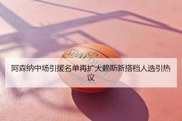 阿森纳中场引援名单再扩大赖斯新搭档人选引热议