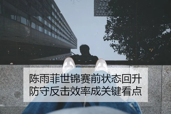 陈雨菲世锦赛前状态回升 防守反击效率成关键看点