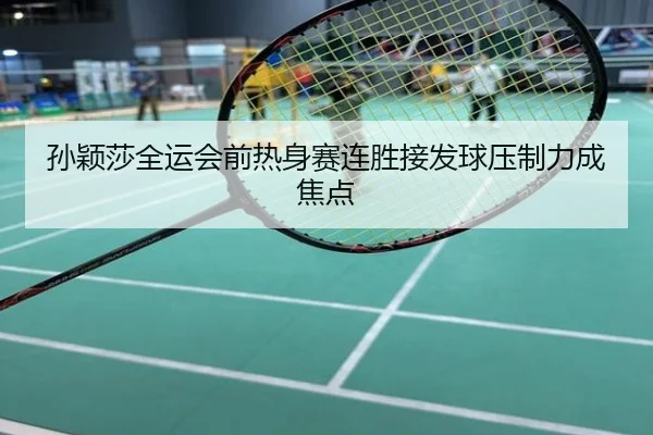 孙颖莎全运会前热身赛连胜接发球压制力成焦点
