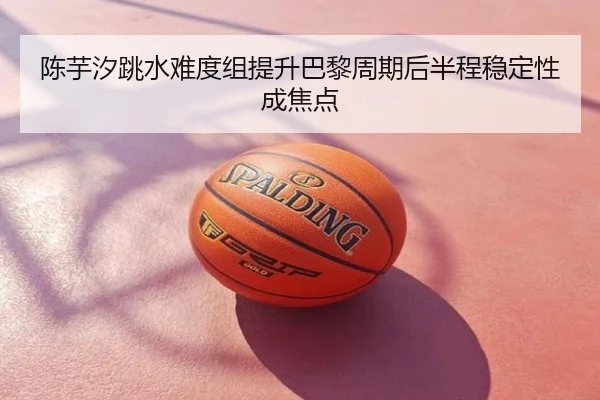 陈芋汐跳水难度组提升巴黎周期后半程稳定性成焦点