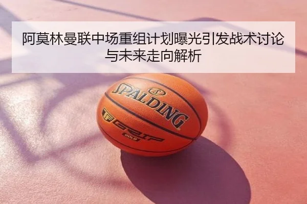 阿莫林曼联中场重组计划曝光引发战术讨论与未来走向解析