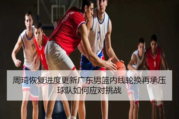 周琦恢复进度更新广东男篮内线轮换再承压球队如何应对挑战