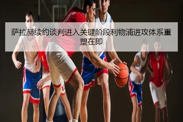 萨拉赫续约谈判进入关键阶段利物浦进攻体系重塑在即