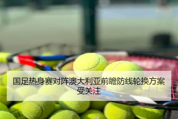 国足热身赛对阵澳大利亚前瞻防线轮换方案受关注