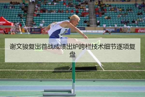 谢文骏复出首战成绩出炉跨栏技术细节逐项复盘